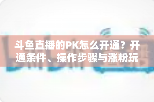 斗鱼直播的PK怎么开通？开通条件、操作步骤与涨粉玩法一文讲透