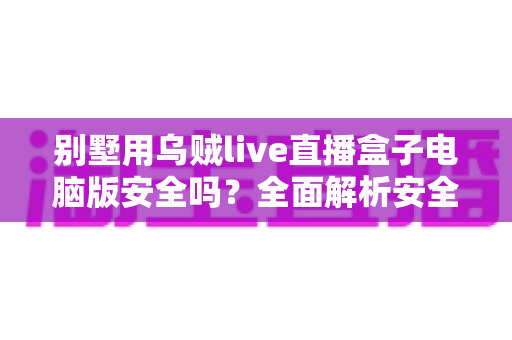 别墅用乌贼live直播盒子电脑版安全吗？全面解析安全性与实用防护指南