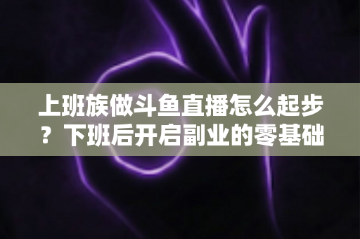 上班族做斗鱼直播怎么起步?下班后开启副业的零基础开播全攻略 上班族做斗鱼直播怎么起步?下班后开启副业的零基础开播全攻略