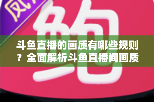 斗鱼直播的画质有哪些规则?全面解析斗鱼直播间画质分级标准、主播开播要求与观看设置指南 斗鱼直播的画质有哪些规则?全面解析斗鱼直播间画质分级标准、主播开播要求与观看设置指南