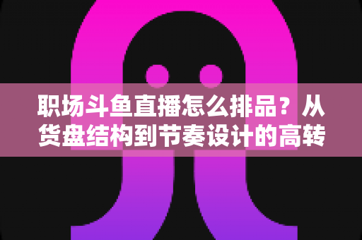 职场斗鱼直播怎么排品？从货盘结构到节奏设计的高转化实战指南
