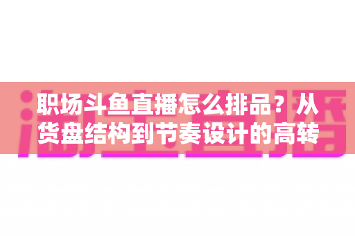 职场斗鱼直播怎么排品？从货盘结构到节奏设计的高转化实战指南
