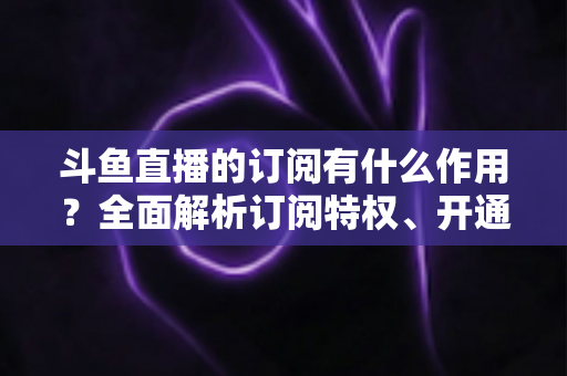 斗鱼直播的订阅有什么作用?全面解析订阅特权、开通流程与实用价值指南 斗鱼直播的订阅有什么作用?全面解析订阅特权、开通流程与实用价值指南