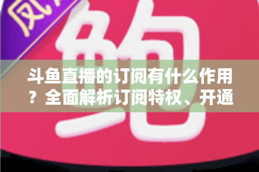 斗鱼直播的订阅有什么作用?全面解析订阅特权、开通流程与实用价值指南 斗鱼直播的订阅有什么作用?全面解析订阅特权、开通流程与实用价值指南