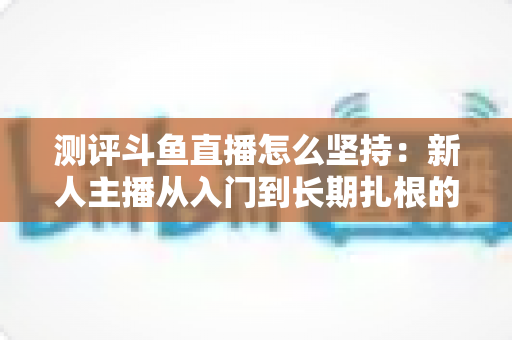 测评斗鱼直播怎么坚持：新人主播从入门到长期扎根的实战指南与深度测评