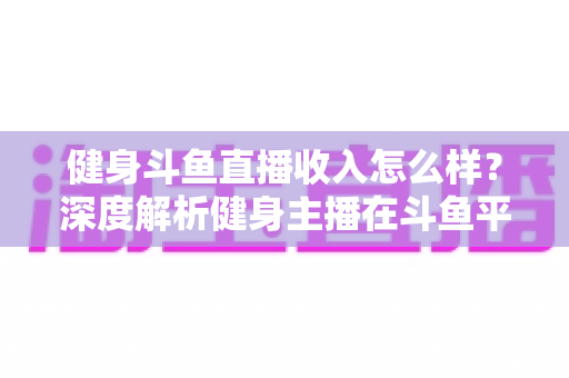 健身斗鱼直播收入怎么样？深度解析健身主播在斗鱼平台的真实收益与变现之道