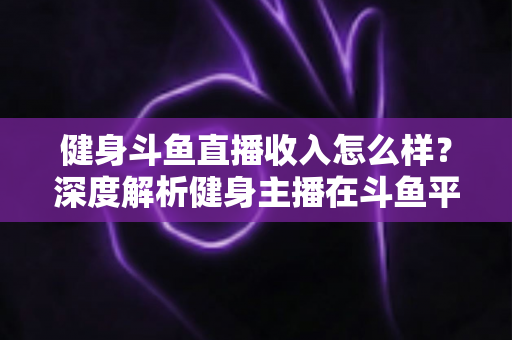 健身斗鱼直播收入怎么样？深度解析健身主播在斗鱼平台的真实收益与变现之道