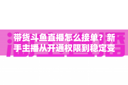 带货斗鱼直播怎么接单?新手主播从开通权限到稳定变现的完整指南 带货斗鱼直播怎么接单?新手主播从开通权限到稳定变现的完整指南