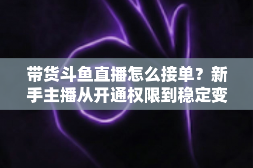 带货斗鱼直播怎么接单?新手主播从开通权限到稳定变现的完整指南 带货斗鱼直播怎么接单?新手主播从开通权限到稳定变现的完整指南