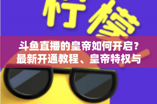 斗鱼直播的皇帝如何开启?最新开通教程、皇帝特权与理性消费指南一文读懂 斗鱼直播的皇帝如何开启?最新开通教程、皇帝特权与理性消费指南一文读懂