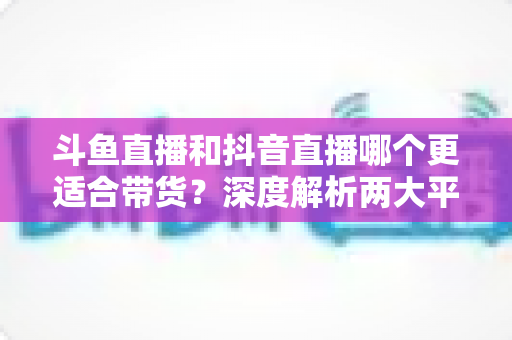 斗鱼直播和抖音直播哪个更适合带货?深度解析两大平台带货潜力与商家选型指南 斗鱼直播和抖音直播哪个更适合带货?深度解析两大平台带货潜力与商家选型指南
