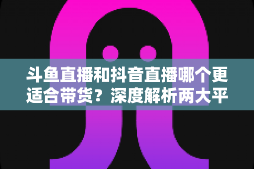 斗鱼直播和抖音直播哪个更适合带货?深度解析两大平台带货潜力与商家选型指南 斗鱼直播和抖音直播哪个更适合带货?深度解析两大平台带货潜力与商家选型指南