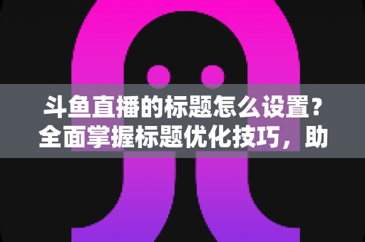斗鱼直播的标题怎么设置？全面掌握标题优化技巧，助你直播间人气飙升