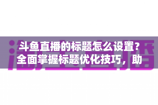 斗鱼直播的标题怎么设置？全面掌握标题优化技巧，助你直播间人气飙升