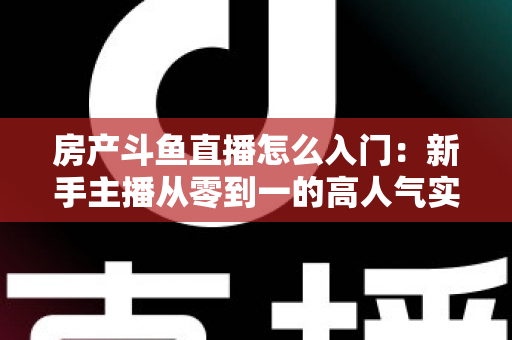 房产斗鱼直播怎么入门：新手主播从零到一的高人气实战全攻略