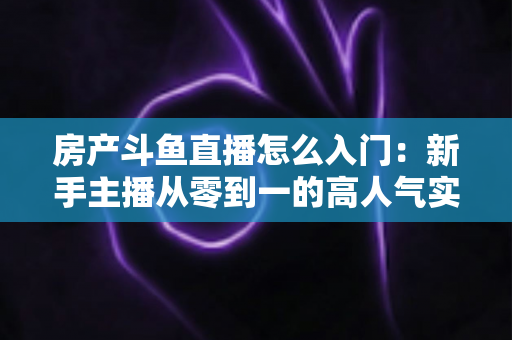 房产斗鱼直播怎么入门：新手主播从零到一的高人气实战全攻略
