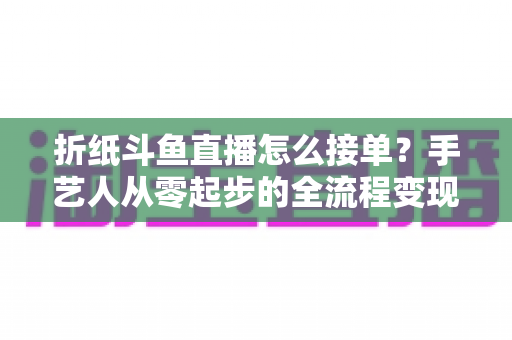 折纸斗鱼直播怎么接单？手艺人从零起步的全流程变现指南