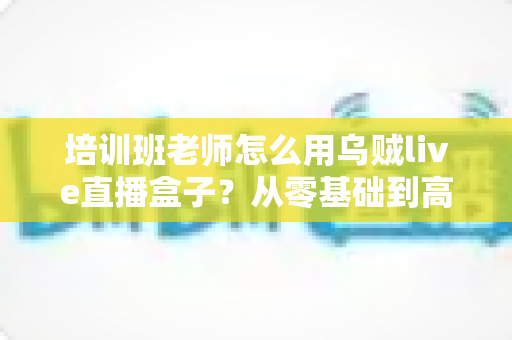 培训班老师怎么用乌贼live直播盒子?从零基础到高效开播的完整教学指南 培训班老师怎么用乌贼live直播盒子?从零基础到高效开播的完整教学指南