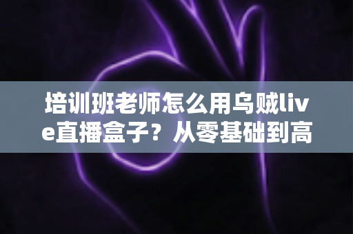 培训班老师怎么用乌贼live直播盒子?从零基础到高效开播的完整教学指南 培训班老师怎么用乌贼live直播盒子?从零基础到高效开播的完整教学指南