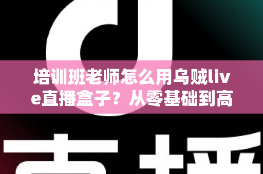 培训班老师怎么用乌贼live直播盒子？从零基础到高效开播的完整教学指南
