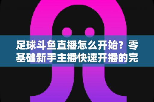 足球斗鱼直播怎么开始?零基础新手主播快速开播的完整实战指南 足球斗鱼直播怎么开始?零基础新手主播快速开播的完整实战指南