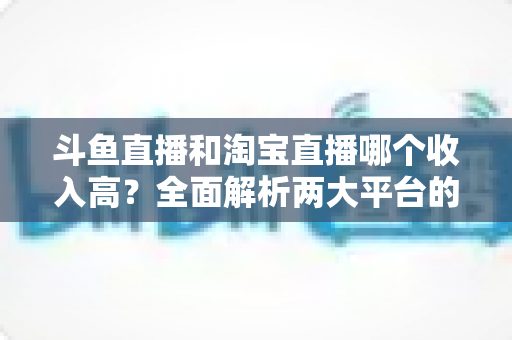 斗鱼直播和淘宝直播哪个收入高？全面解析两大平台的赚钱潜力与变现差异