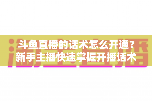 斗鱼直播的话术怎么开通？新手主播快速掌握开播话术的实战完全指南
