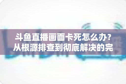 斗鱼直播画面卡死怎么办？从根源排查到彻底解决的完整实用指南