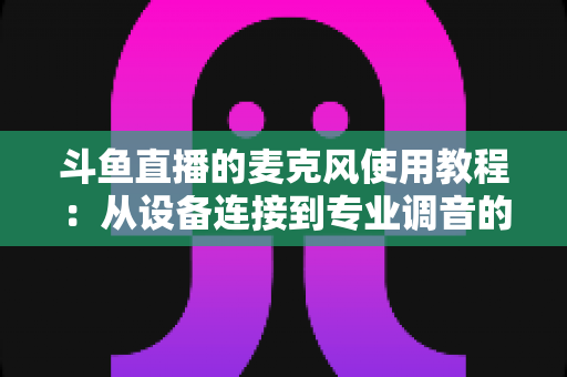 斗鱼直播的麦克风使用教程:从设备连接到专业调音的保姆级实战指南,新手主播必读 斗鱼直播的麦克风使用教程:从设备连接到专业调音的保姆级实战指南,新手主播必读