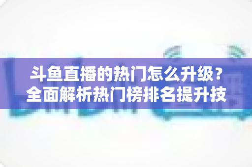 斗鱼直播的热门怎么升级?全面解析热门榜排名提升技巧与运营策略 斗鱼直播的热门怎么升级?全面解析热门榜排名提升技巧与运营策略