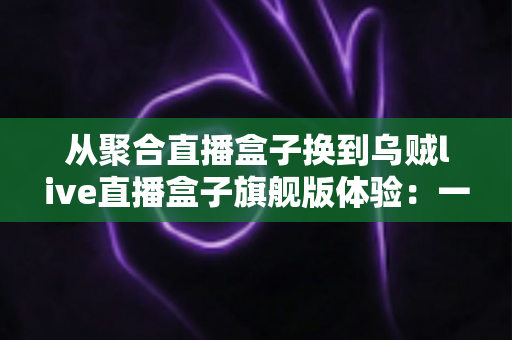 从聚合直播盒子换到乌贼live直播盒子旗舰版体验：一场重新定义观看习惯的深度升级分享