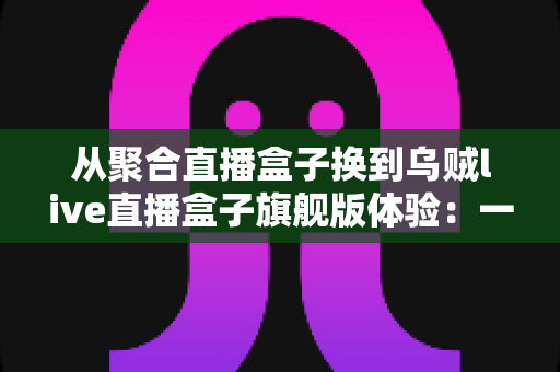 从聚合直播盒子换到乌贼live直播盒子旗舰版体验：一场重新定义观看习惯的深度升级分享