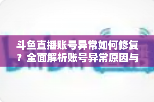 斗鱼直播账号异常如何修复？全面解析账号异常原因与快速修复的实用方案大全