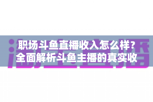 职场斗鱼直播收入怎么样?全面解析斗鱼主播的真实收入构成与赚钱潜力 职场斗鱼直播收入怎么样?全面解析斗鱼主播的真实收入构成与赚钱潜力