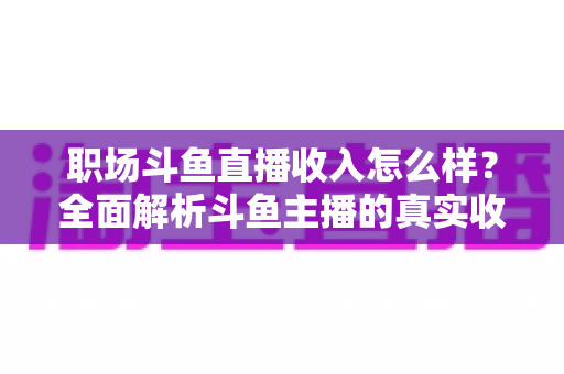 职场斗鱼直播收入怎么样?全面解析斗鱼主播的真实收入构成与赚钱潜力 职场斗鱼直播收入怎么样?全面解析斗鱼主播的真实收入构成与赚钱潜力