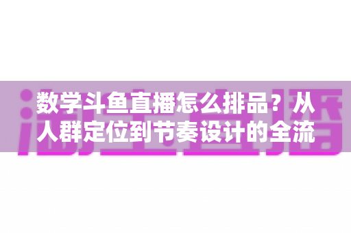 数学斗鱼直播怎么排品?从人群定位到节奏设计的全流程高转化排品实战指南 数学斗鱼直播怎么排品?从人群定位到节奏设计的全流程高转化排品实战指南