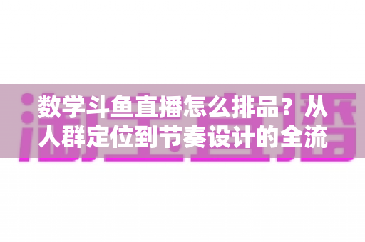 数学斗鱼直播怎么排品?从人群定位到节奏设计的全流程高转化排品实战指南 数学斗鱼直播怎么排品?从人群定位到节奏设计的全流程高转化排品实战指南