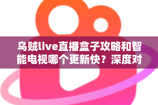 乌贼live直播盒子攻略和智能电视哪个更新快?深度对比分析与实用选购指南 乌贼live直播盒子攻略和智能电视哪个更新快?深度对比分析与实用选购指南