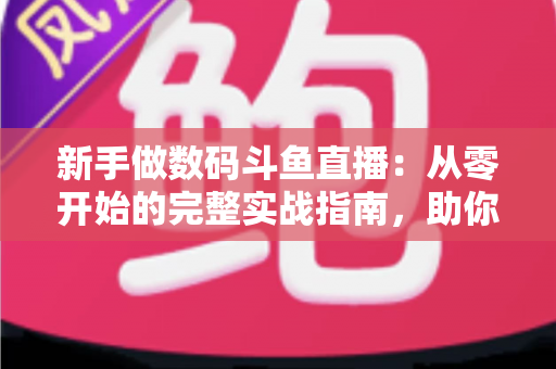 新手做数码斗鱼直播：从零开始的完整实战指南，助你快速起步涨粉变现