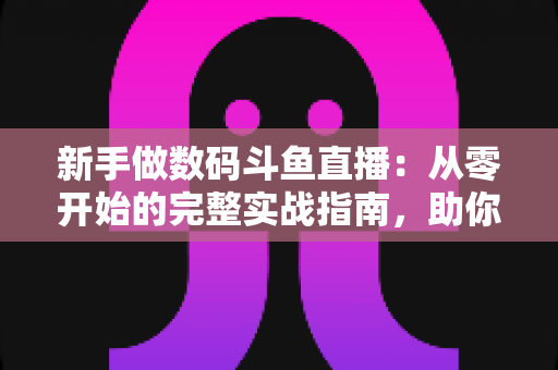 新手做数码斗鱼直播：从零开始的完整实战指南，助你快速起步涨粉变现