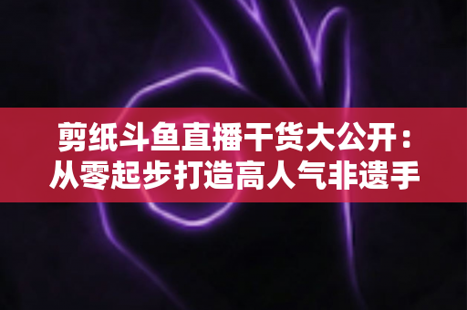 剪纸斗鱼直播干货大公开：从零起步打造高人气非遗手艺直播间的实战指南