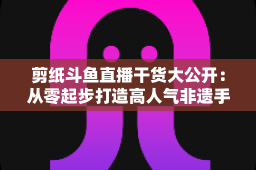剪纸斗鱼直播干货大公开：从零起步打造高人气非遗手艺直播间的实战指南