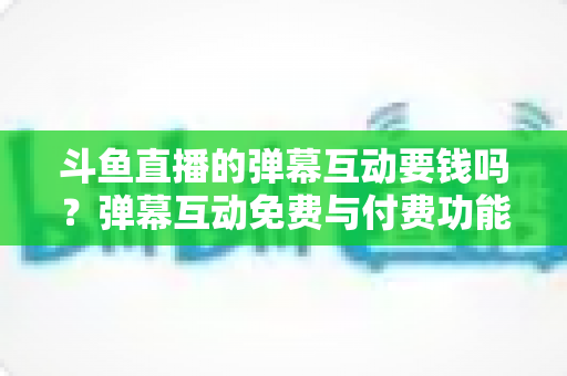 斗鱼直播的弹幕互动要钱吗？弹幕互动免费与付费功能全解析（新手必读指南）