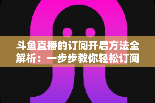 斗鱼直播的订阅开启方法全解析：一步步教你轻松订阅主播，不错过任何精彩直播