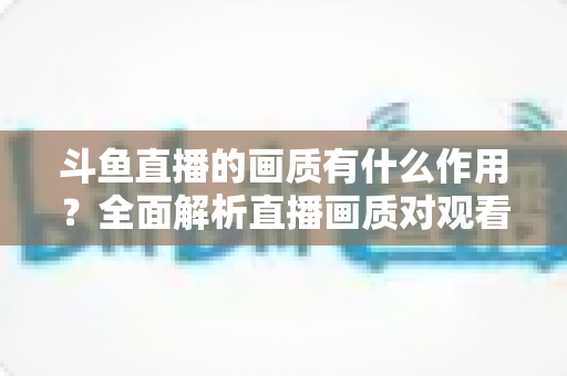 斗鱼直播的画质有什么作用？全面解析直播画质对观看体验与主播成长的核心价值