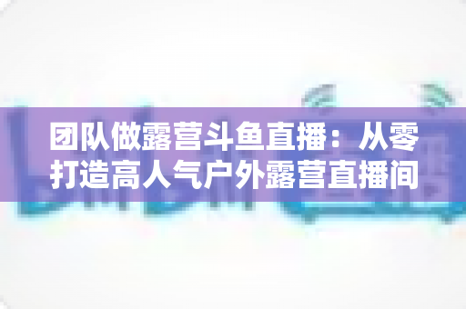 团队做露营斗鱼直播：从零打造高人气户外露营直播间的完整实战指南