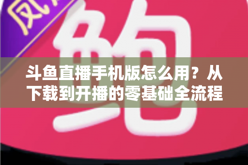 斗鱼直播手机版怎么用?从下载到开播的零基础全流程指南,看这一篇就够了 斗鱼直播手机版怎么用?从下载到开播的零基础全流程指南,看这一篇就够了