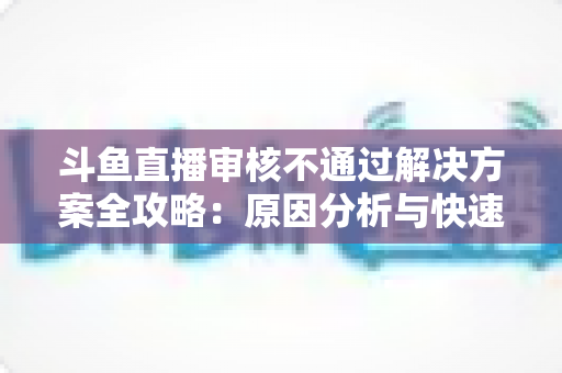 斗鱼直播审核不通过解决方案全攻略:原因分析与快速过审实用指南 斗鱼直播审核不通过解决方案全攻略:原因分析与快速过审实用指南