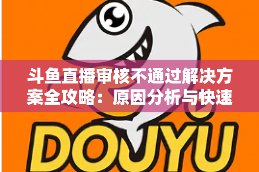 斗鱼直播审核不通过解决方案全攻略:原因分析与快速过审实用指南 斗鱼直播审核不通过解决方案全攻略:原因分析与快速过审实用指南