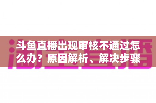 斗鱼直播出现审核不通过怎么办?原因解析、解决步骤与预防指南一网打尽 斗鱼直播出现审核不通过怎么办?原因解析、解决步骤与预防指南一网打尽